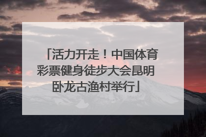 活力开走！中国体育彩票健身徒步大会昆明卧龙古渔村举行