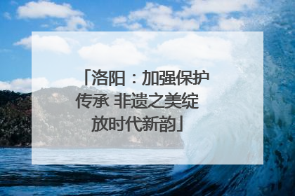 洛阳：加强保护传承 非遗之美绽放时代新韵