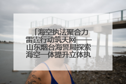 海空执法聚合力 雷霆行动筑天网——山东烟台海警局探索海空一体提升立体执法效能纪实