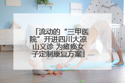 流动的“三甲医院”开进四川大凉山义诊 为瘫痪女子定制康复方案