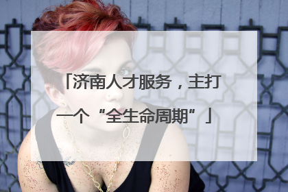 济南人才服务，主打一个“全生命周期”