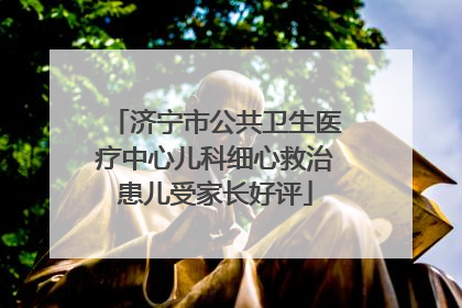 济宁市公共卫生医疗中心儿科细心救治患儿受家长好评