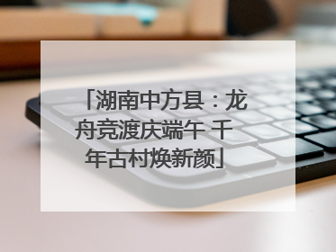湖南中方县：龙舟竞渡庆端午 千年古村焕新颜