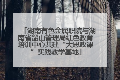 湖南有色金属职院与湖南省韶山管理局红色教育培训中心共建“大思政课”实践教学基地