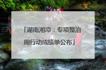 湖南湘潭：专项整治周行动成绩单公布