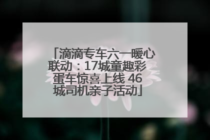 滴滴专车六一暖心联动：17城童趣彩蛋车惊喜上线 46城司机亲子活动