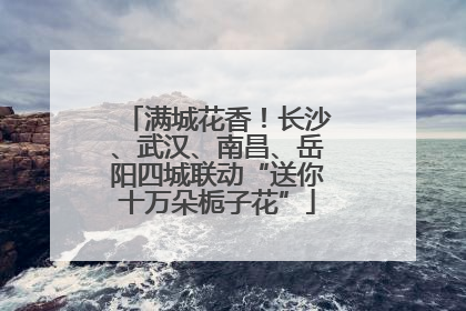 满城花香！长沙、武汉、南昌、岳阳四城联动“送你十万朵栀子花”