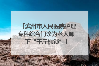滨州市人民医院护理专科综合门诊为老人卸下“千斤枷锁”