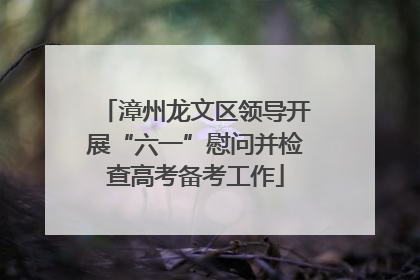漳州龙文区领导开展“六一”慰问并检查高考备考工作