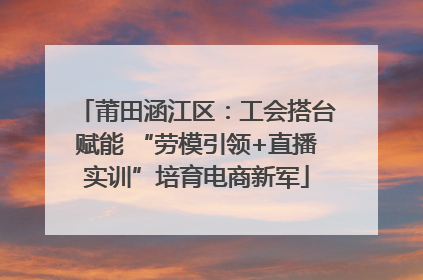 莆田涵江区：工会搭台赋能 “劳模引领+直播实训”培育电商新军