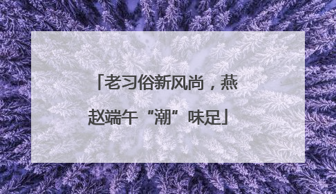 老习俗新风尚，燕赵端午“潮”味足