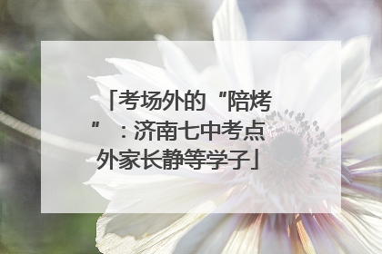 考场外的“陪烤”：济南七中考点外家长静等学子