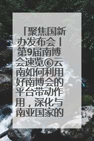 聚焦国新办发布会丨第9届南博会速览⑥云南如何利用好南博会的平台带动作用，深化与南亚国家的交流与合作？