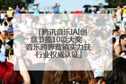 腾讯音乐IAI创意节揽10项大奖，音乐跨界营销实力获行业权威认证