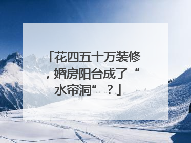 花四五十万装修，婚房阳台成了“水帘洞”？