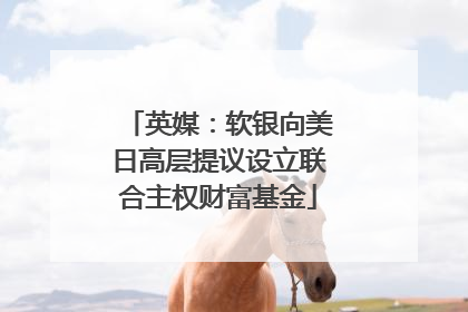 英媒：软银向美日高层提议设立联合主权财富基金