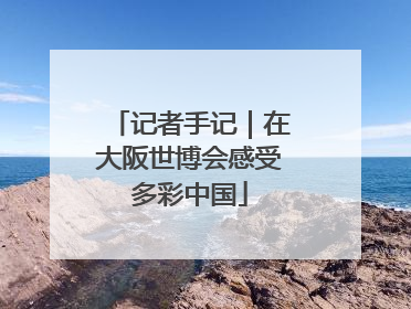 记者手记｜在大阪世博会感受多彩中国