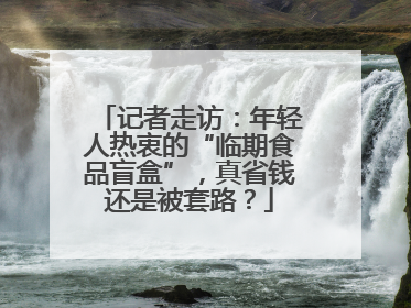 记者走访：年轻人热衷的“临期食品盲盒”，真省钱还是被套路？