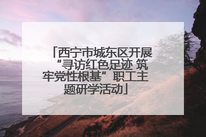 西宁市城东区开展“寻访红色足迹 筑牢党性根基”职工主题研学活动