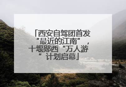 西安自驾团首发“最近的江南”，十堰郧西“万人游”计划启幕