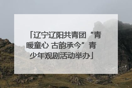 辽宁辽阳共青团“青暖童心 古韵承今”青少年观剧活动举办