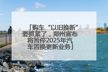 购车“以旧换新”要抓紧了，郑州宣布将暂停2025年汽车置换更新业务