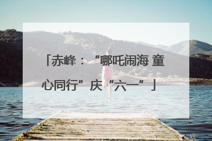 赤峰：“哪吒闹海 童心同行”庆“六一”