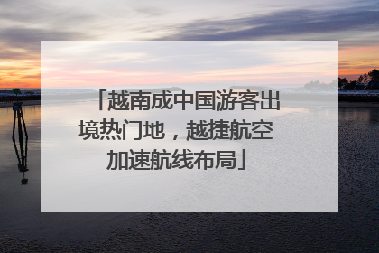 越南成中国游客出境热门地，越捷航空加速航线布局