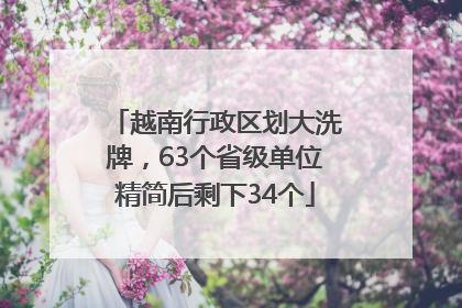 越南行政区划大洗牌，63个省级单位精简后剩下34个