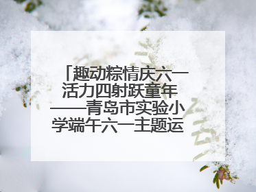 趣动粽情庆六一 活力四射跃童年——青岛市实验小学端午六一主题运动会燃情启幕