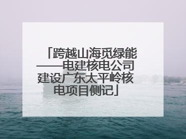 跨越山海觅绿能——电建核电公司建设广东太平岭核电项目侧记