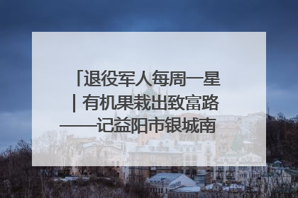 退役军人每周一星｜有机果栽出致富路——记益阳市银城南湖蔬果农民专业合作社总经理晏桂明