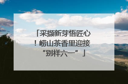 采撷新芽悟匠心！崂山茶香里迎接“别样六一”