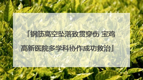 钢筋高空坠落致贯穿伤 宝鸡高新医院多学科协作成功救治