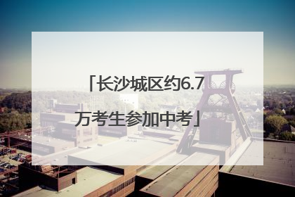 长沙城区约6.7万考生参加中考