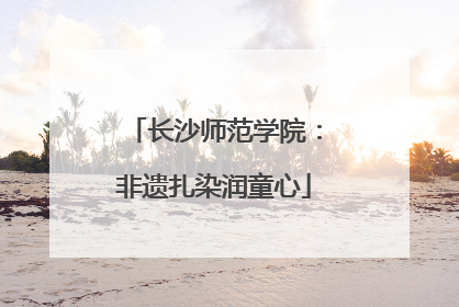 长沙师范学院：非遗扎染润童心