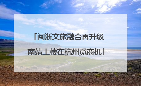 闽浙文旅融合再升级 南靖土楼在杭州觅商机