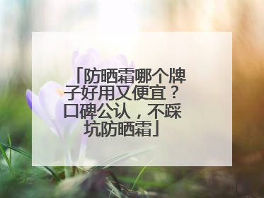 防晒霜哪个牌子好用又便宜？口碑公认，不踩坑防晒霜