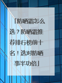 防晒霜怎么选？防晒霜推荐排行榜前十名！选对防晒事半功倍