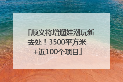 顺义将增遛娃潮玩新去处！3500平方米+近100个项目