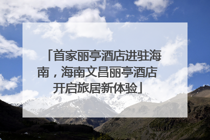 首家丽亭酒店进驻海南，海南文昌丽亭酒店开启旅居新体验