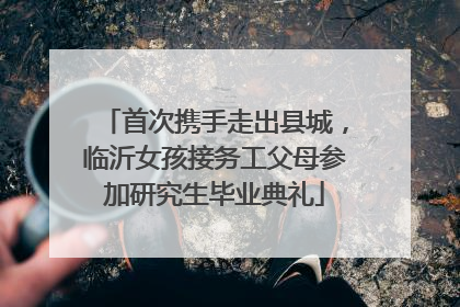 首次携手走出县城，临沂女孩接务工父母参加研究生毕业典礼