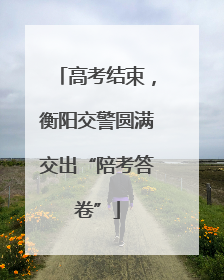 高考结束，衡阳交警圆满交出“陪考答卷”