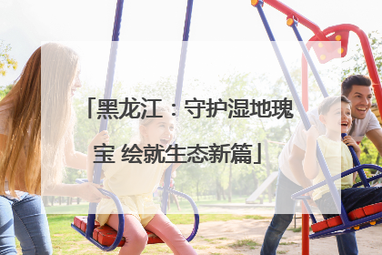 黑龙江：守护湿地瑰宝 绘就生态新篇