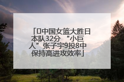﻿中国女篮大胜日本队32分 “小巨人”张子宇9投8中保持高进攻效率