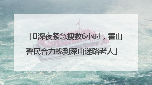 ﻿深夜紧急搜救6小时，霍山警民合力找到深山迷路老人