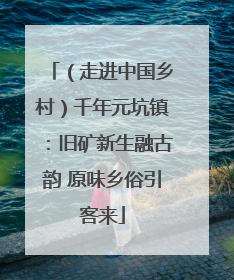 （走进中国乡村）千年元坑镇：旧矿新生融古韵 原味乡俗引客来