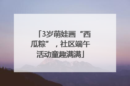 3岁萌娃画“西瓜粽”，社区端午活动童趣满满