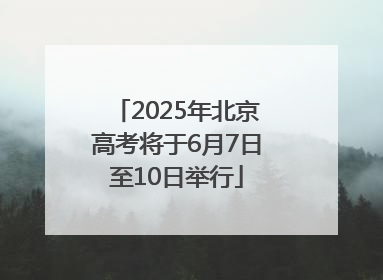 2025年北京高考将于6月7日至10日举行