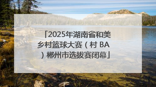 2025年湖南省和美乡村篮球大赛（村 BA）郴州市选拔赛闭幕